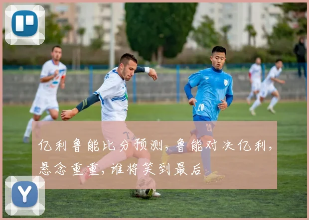 亿利鲁能比分预测,鲁能对决亿利,悬念重重,谁将笑到最后