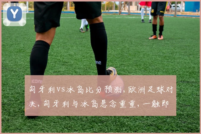 匈牙利vs冰岛比分预测,欧洲足球对决,匈牙利与冰岛悬念重重,一触即发