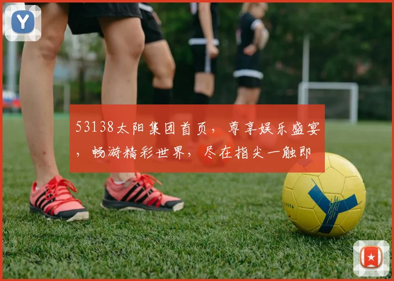 53138太阳集团首页，尊享娱乐盛宴，畅游精彩世界，尽在指尖一触即达