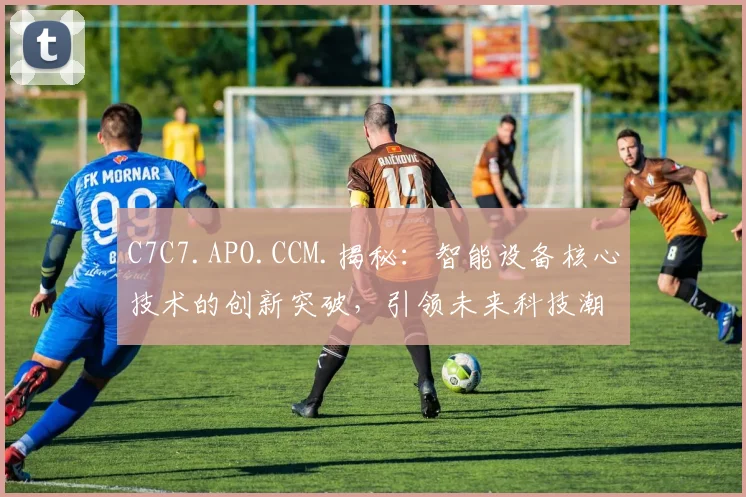 C7C7.APO.CCM.揭秘：智能设备核心技术的创新突破，引领未来科技潮流